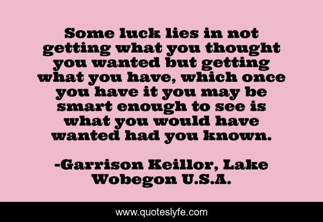 Some luck lies in not getting what you thought you wanted but getting what you have, which once you have it you may be smart enough to see is what you would have wanted had you known.