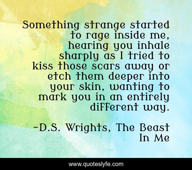 Something strange started to rage inside me, hearing you inhale sharply as I tried to kiss those scars away or etch them deeper into your skin, wanting to mark you in an entirely different way.