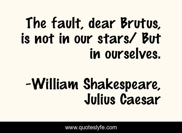 The fault, dear Brutus, is not in our stars/ But in ourselves.