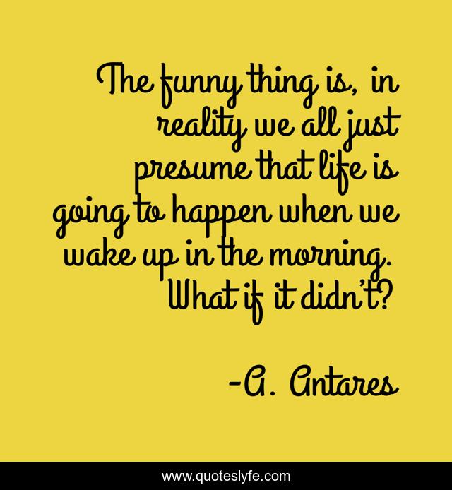 The funny thing is, in reality we all just presume that life is going to happen when we wake up in the morning. What if it didn’t?