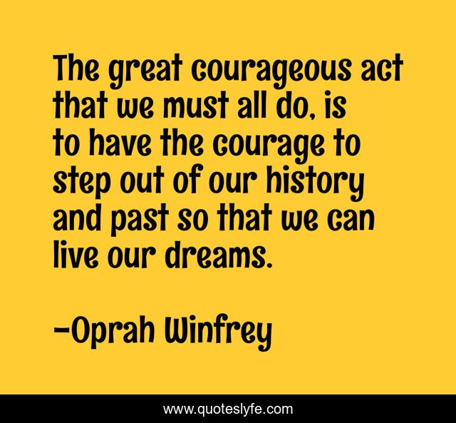The great courageous act that we must all do, is to have the courage to step out of our history and past so that we can live our dreams.