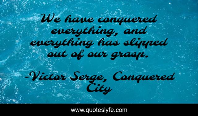 We have conquered everything, and everything has slipped out of our grasp.