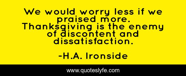 We would worry less if we praised more. Thanksgiving is the enemy of discontent and dissatisfaction.