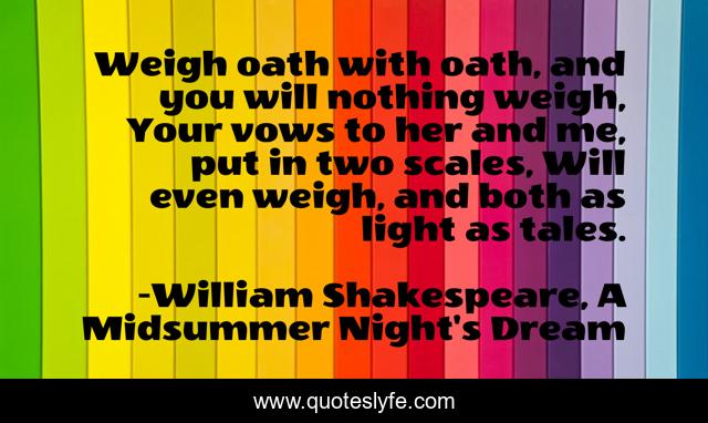 Weigh oath with oath, and you will nothing weigh, Your vows to her and me, put in two scales, Will even weigh, and both as light as tales.