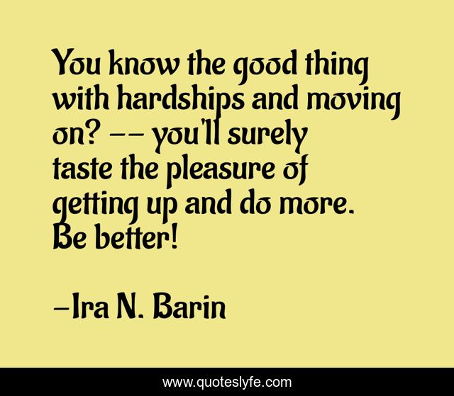 You know the good thing with hardships and moving on? -- you'll surely taste the pleasure of getting up and do more. Be better!