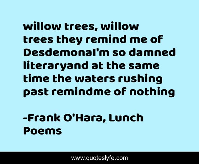 willow trees, willow trees they remind me of DesdemonaI'm so damned literaryand at the same time the waters rushing past remindme of nothing