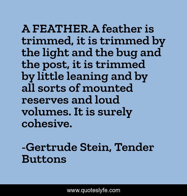 A FEATHER.A feather is trimmed, it is trimmed by the light and the bug and the post, it is trimmed by little leaning and by all sorts of mounted reserves and loud volumes. It is surely cohesive.