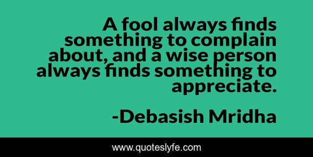 A fool always finds something to complain about, and a wise person always finds something to appreciate.