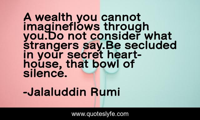 A wealth you cannot imagineflows through you.Do not consider what strangers say.Be secluded in your secret heart-house, that bowl of silence.