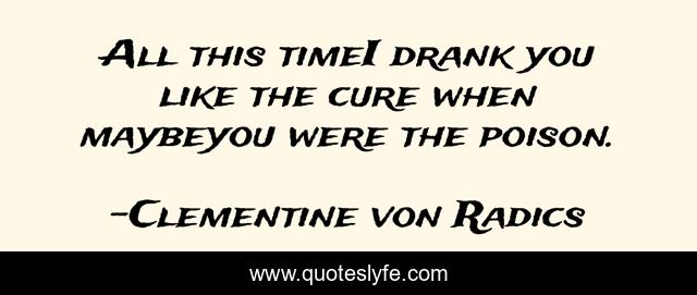 All this timeI drank you like the cure when maybeyou were the poison.