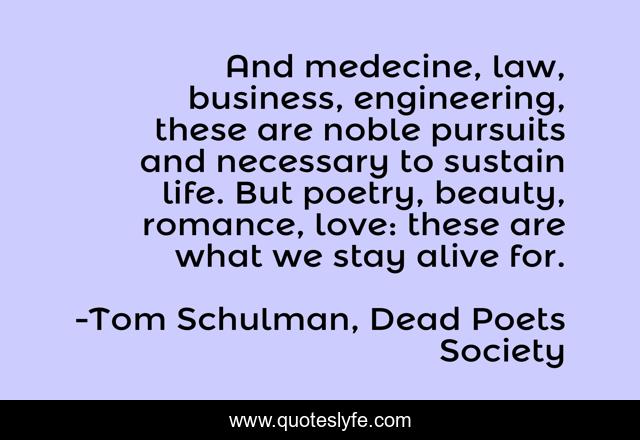 And medecine, law, business, engineering, these are noble pursuits and necessary to sustain life. But poetry, beauty, romance, love: these are what we stay alive for.