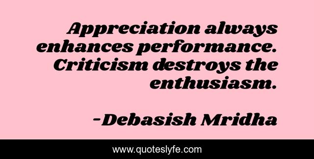 Appreciation always enhances performance. Criticism destroys the enthusiasm.