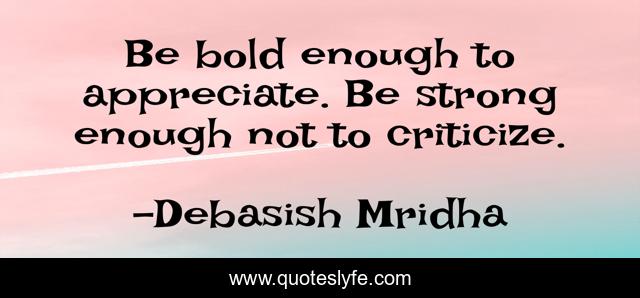 Be bold enough to appreciate. Be strong enough not to criticize.