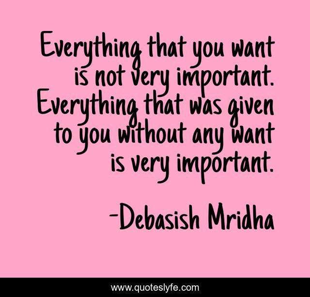 Everything that you want is not very important. Everything that was given to you without any want is very important.