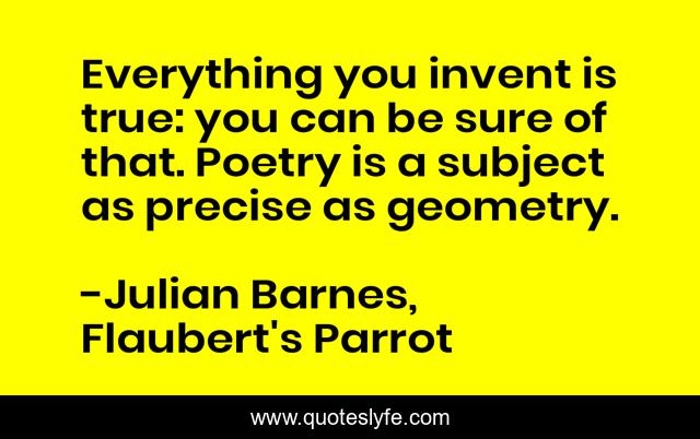 Everything you invent is true: you can be sure of that. Poetry is a subject as precise as geometry.