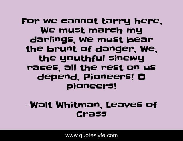 For we cannot tarry here, We must march my darlings, we must bear the brunt of danger, We, the youthful sinewy races, all the rest on us depend, Pioneers! O pioneers!