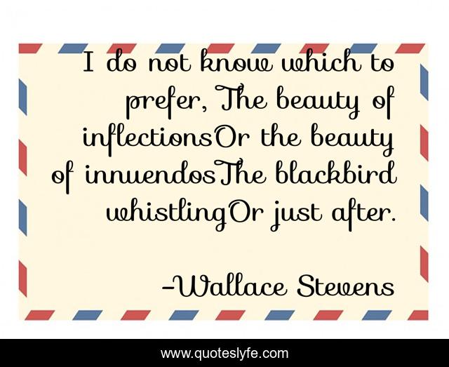 I do not know which to prefer, The beauty of inflectionsOr the beauty of innuendosThe blackbird whistlingOr just after.