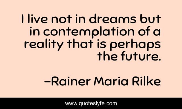 I live not in dreams but in contemplation of a reality that is perhaps the future.