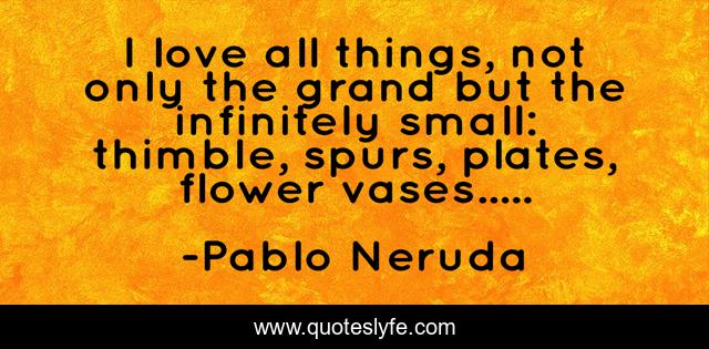 I love all things, not only the grand but the infinitely small: thimble, spurs, plates, flower vases.....