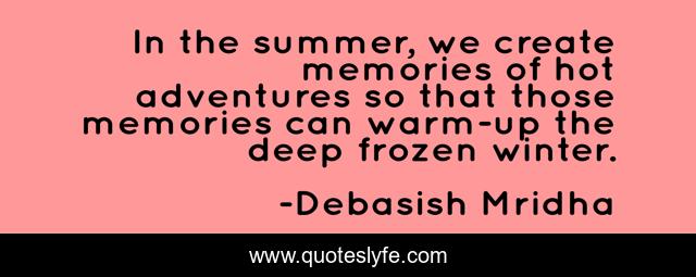 In the summer, we create memories of hot adventures so that those memories can warm-up the deep frozen winter.