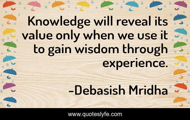 Knowledge will reveal its value only when we use it to gain wisdom through experience.