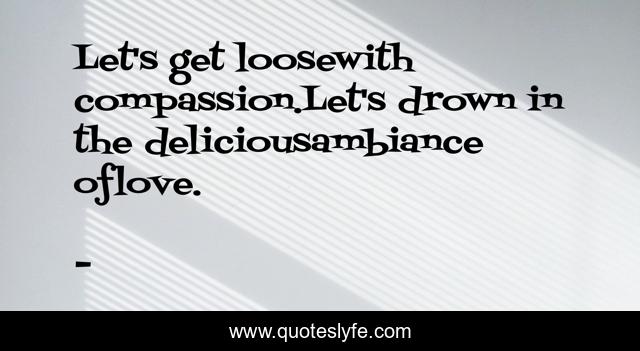Let's get loosewith compassion.Let's drown in the deliciousambiance oflove.