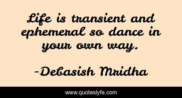 Life is transient and ephemeral so dance in your own way.