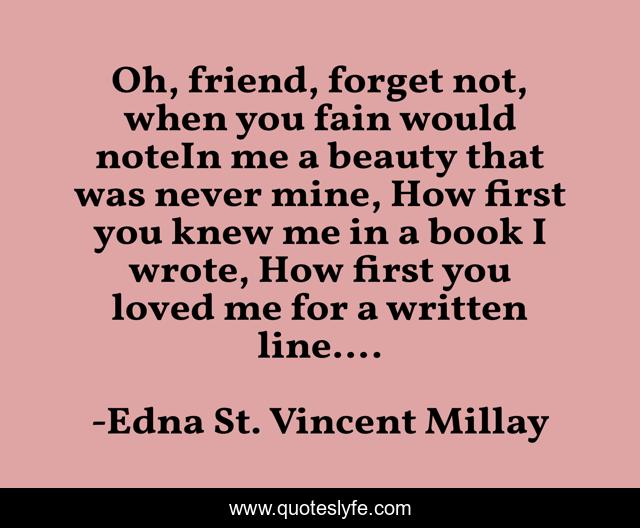 Oh, friend, forget not, when you fain would noteIn me a beauty that was never mine, How first you knew me in a book I wrote, How first you loved me for a written line....