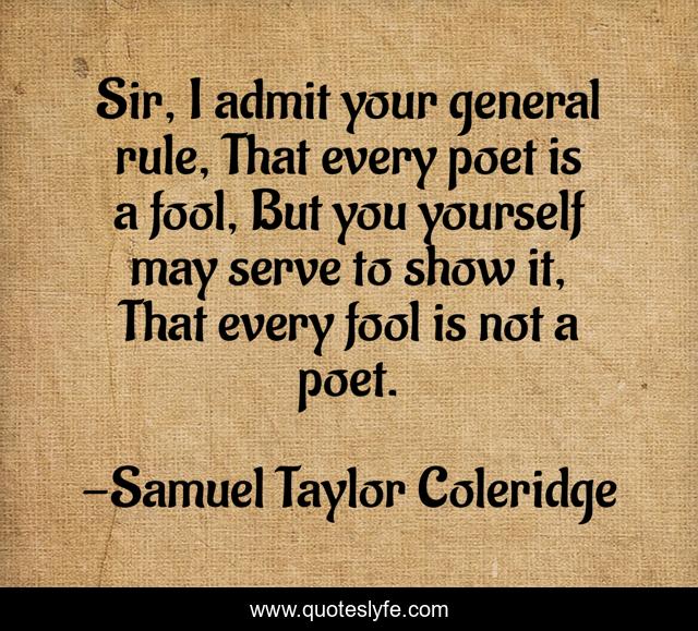 Sir, I admit your general rule, That every poet is a fool, But you yourself may serve to show it, That every fool is not a poet.