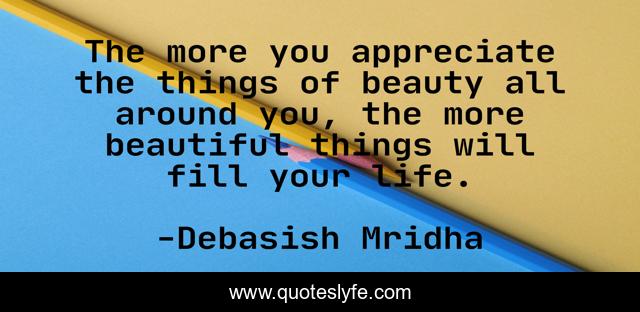 The more you appreciate the things of beauty all around you, the more beautiful things will fill your life.