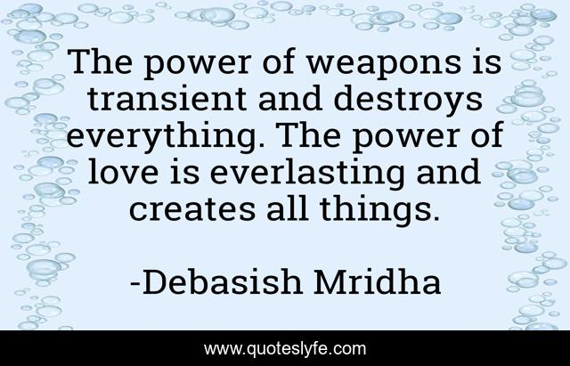 The power of weapons is transient and destroys everything. The power of love is everlasting and creates all things.