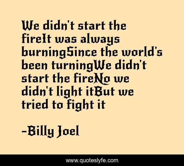 We didn't start the fireIt was always burningSince the world's been turningWe didn't start the fireNo we didn't light itBut we tried to fight it