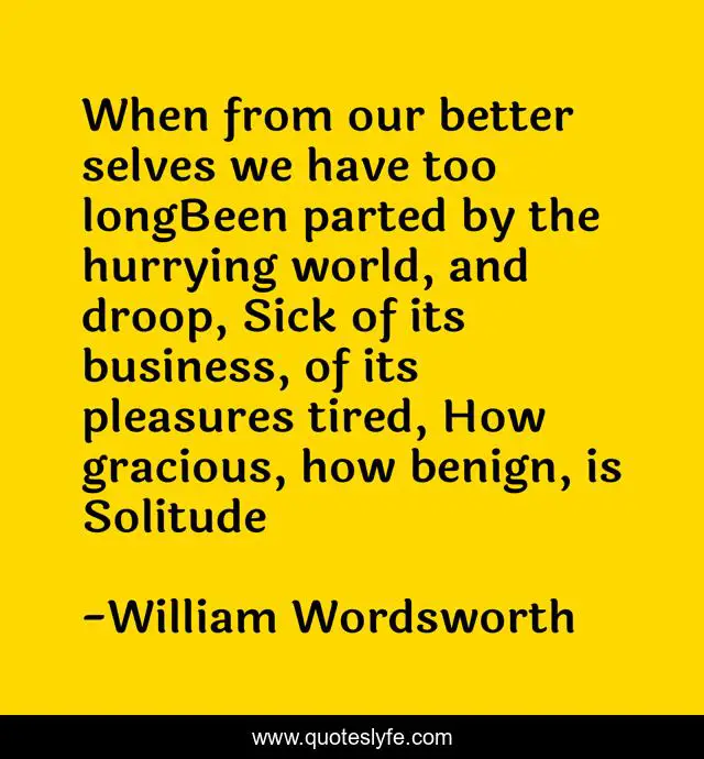 When from our better selves we have too longBeen parted by the hurrying world, and droop, Sick of its business, of its pleasures tired, How gracious, how benign, is Solitude