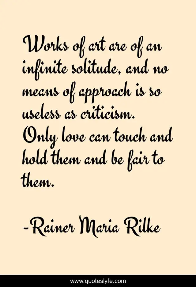 Works of art are of an infinite solitude, and no means of approach is so useless as criticism. Only love can touch and hold them and be fair to them.