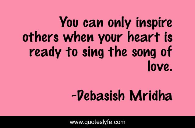 You can only inspire others when your heart is ready to sing the song of love.