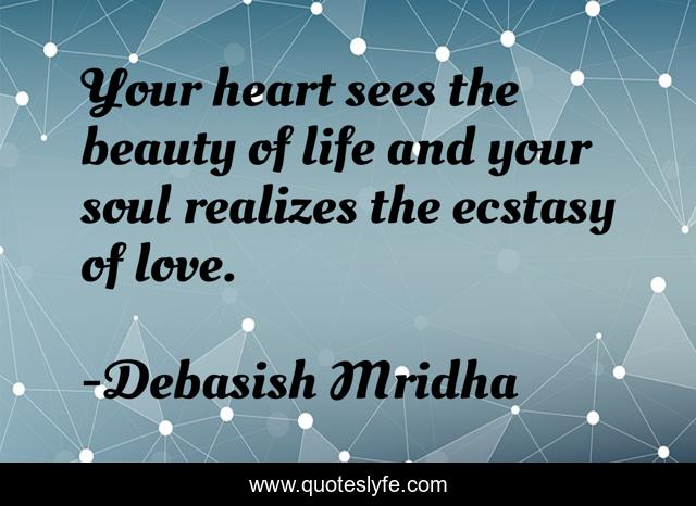 Your heart sees the beauty of life and your soul realizes the ecstasy of love.