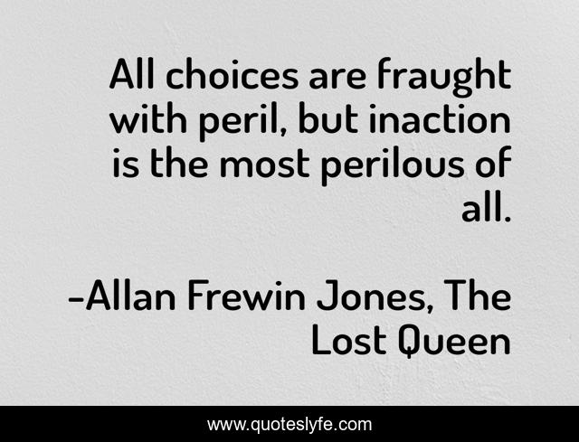 All choices are fraught with peril, but inaction is the most perilous of all.