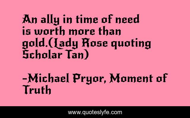 An ally in time of need is worth more than gold.(Lady Rose quoting Scholar Tan)