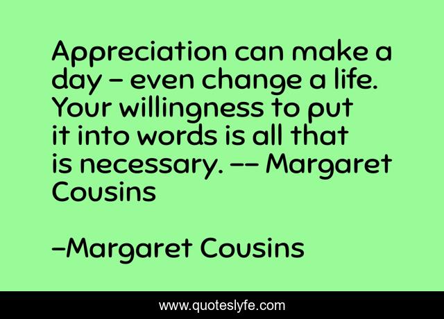 Appreciation can make a day - even change a life. Your willingness to put it into words is all that is necessary. -- Margaret Cousins