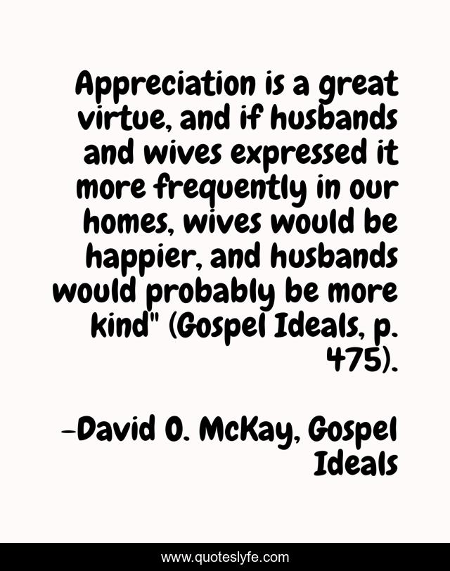 Appreciation is a great virtue, and if husbands and wives expressed it more frequently in our homes, wives would be happier, and husbands would probably be more kind