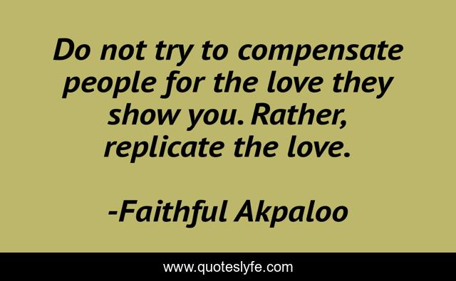 Do not try to compensate people for the love they show you. Rather, replicate the love.