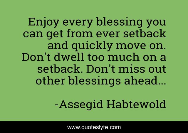 Enjoy every blessing you can get from ever setback and quickly move on. Don't dwell too much on a setback. Don't miss out other blessings ahead...