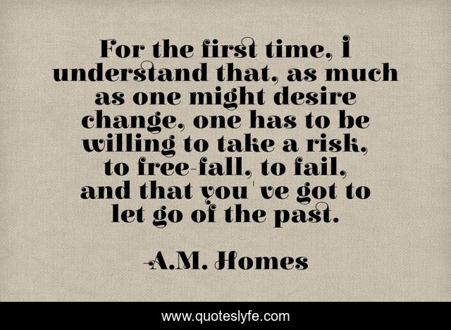 For the first time, I understand that, as much as one might desire change, one has to be willing to take a risk, to free-fall, to fail, and that you've got to let go of the past.