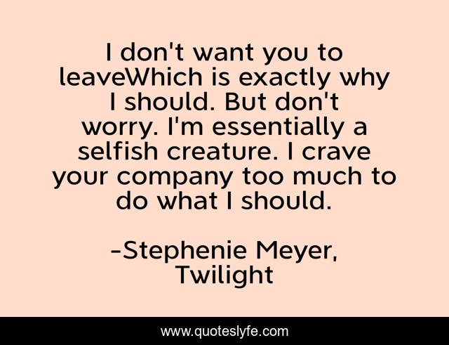 I don't want you to leaveWhich is exactly why I should. But don't worry. I'm essentially a selfish creature. I crave your company too much to do what I should.
