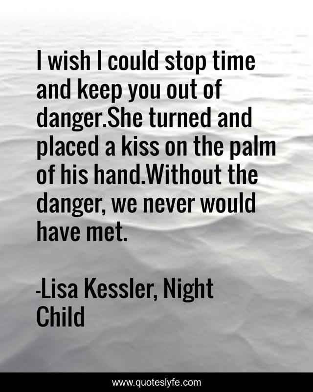 I wish I could stop time and keep you out of danger.She turned and placed a kiss on the palm of his hand.Without the danger, we never would have met.