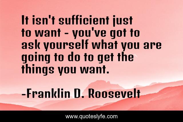 It isn't sufficient just to want - you've got to ask yourself what you are going to do to get the things you want.