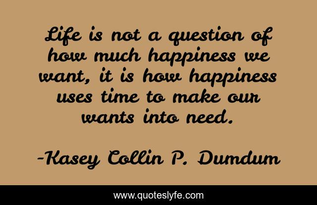Life is not a question of how much happiness we want, it is how happiness uses time to make our wants into need.