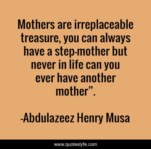 Mothers are irreplaceable treasure, you can always have a step-mother but never in life can you ever have another mother”.