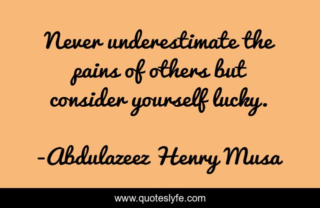 Never underestimate the pains of others but consider yourself lucky.