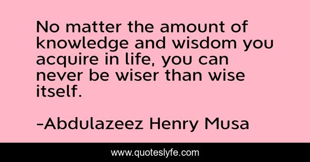 No matter the amount of knowledge and wisdom you acquire in life, you can never be wiser than wise itself.